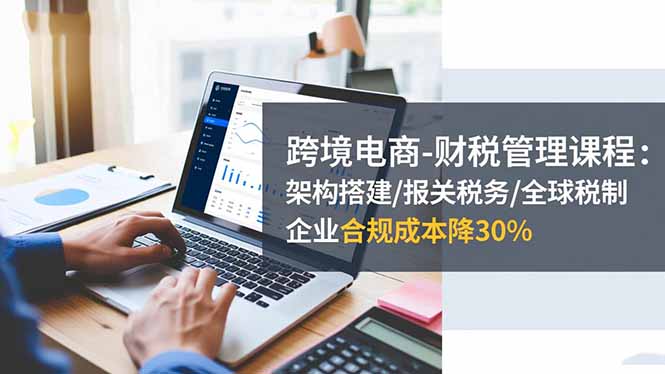 跨境电商-财税管理课程:架构搭建/报关税务/全球税制,企业合规成本降30%-云网创