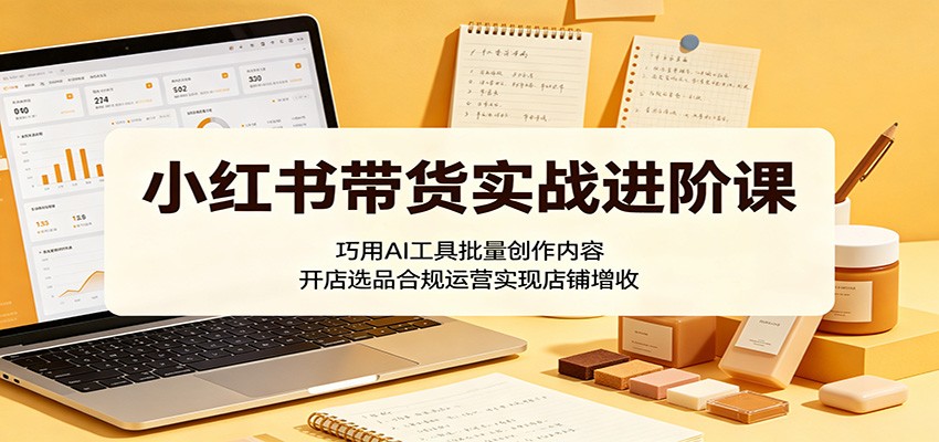 小红书带货实战进阶课：巧用AI工具批量创作内容，开店选品合规运营实现店铺增收-云网创