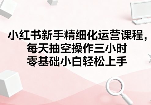 小红书新手精细化运营课程,每天抽空操作三小时,零基础小白轻松上手-云网创