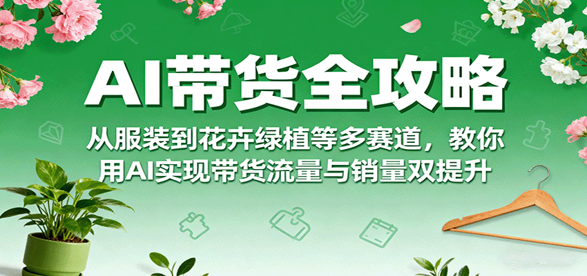 AI带货全攻略，从服装到花卉绿植等多赛道，教你用AI实现带货流量与销量双提升-云网创