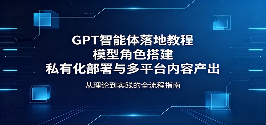 GPT智能体落地教程:模型角色搭建,私有化部署与多平台内容产出-云网创