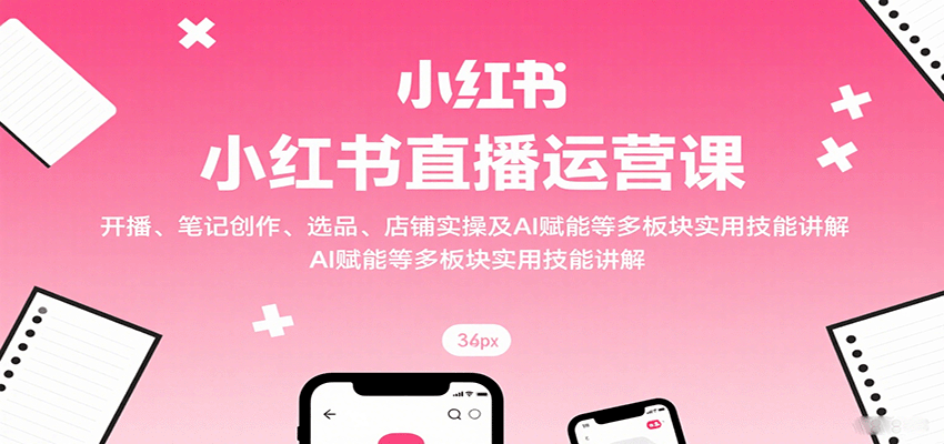 小红书直播运营课：开播、笔记创作、选品、店铺实操及 AI 赋能等多板块实用技能讲解-云网创