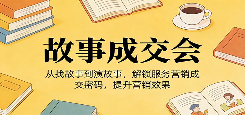 《故事成交会》从找故事到演故事，解锁服务营销成交密码，提升营销效果-云网创