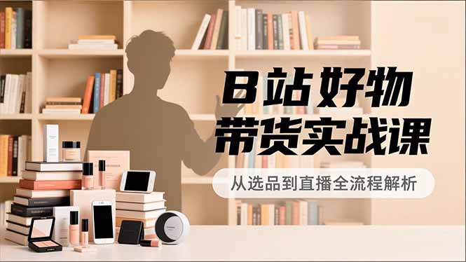 B站好物带货实战课,账号定位、选品拍摄、运营变现,全流程教学,实现UP主月入过万-云网创