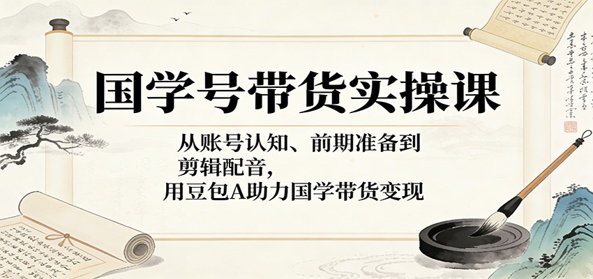 国学号带货实操课：从账号认知、前期准备到剪辑配音，用豆包AI助力国学带货变现-云网创