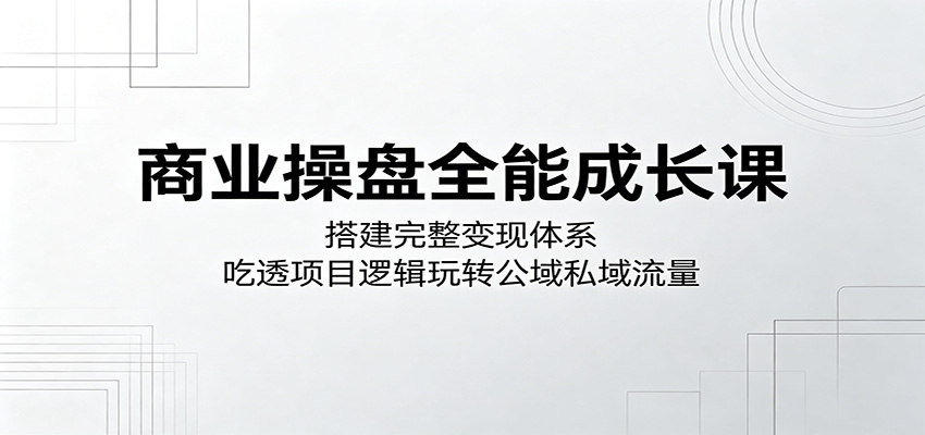 商业操盘全能成长课：搭建完整变现体系，吃透项目逻辑玩转公域私域流量-云网创