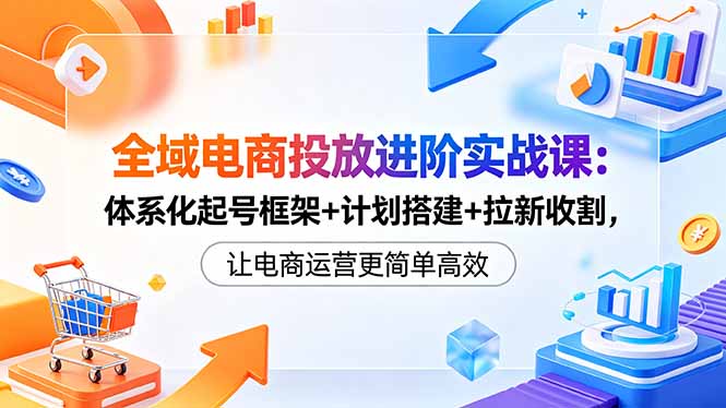全域电商投放进阶实战课:体系化起号框架+计划搭建+拉新收割,让电商运营更简单高效-云网创